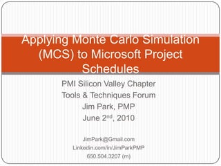 PMI Silicon Valley Chapter Tools & Techniques Forum Jim Park, PMP June 2nd, 2010 JimPark@Gmail.com Linkedin.com/in/JimParkPMP 650.504.3207 (m) Applying Monte Carlo Simulation (MCS) to Microsoft Project Schedules 