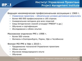 Институт Управления Проектами
                               Project Management Institute

Ведущая некоммерческая профессиональная ассоциация с 1969 г.
    Управление проектами – обязательное условие достижения результата
    Более 480 000 профессионалов в 185 странах
    Универсальная методика для всех отраслей
    Свод методических знаний (стандарт РМВОК® и др.)
    Обучение и сертификация
    Исследования и обмен опытом

Московское отделение PMI с 1998 г.
  Более 500 членов
  Филиалы в Екатеринбурге, Перми, Уфе и Челябинске

Филиал МО PMI в Уфе c 2010 г.
    Продвижение технологий Управления проектами
    Обмен опытом
    Изучение международного опыта
    Обучение

                                                                     3
 