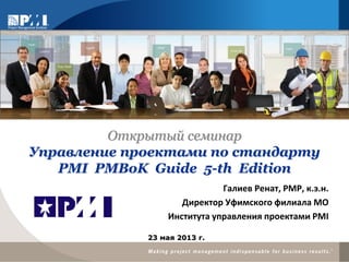 Галиев Ренат, РМР, к.э.н.
Директор Уфимского филиала МО
Института управления проектами PMI
23 мая 2013 г.
Открытый семинар
Управление проектами по стандарту
PMI PMBoK Guide 5-th Edition
 