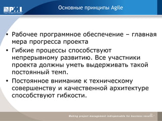 Рабочее программное обеспечение – главная мера прогресса проекта 
Гибкие процессы способствуют непрерывному развитию. Все участники проекта должны уметь выдерживать такой постоянный темп. 
Постоянное внимание к техническому совершенству и качественной архитектуре способствуют гибкости. 
10 
Основные принципы Agile  