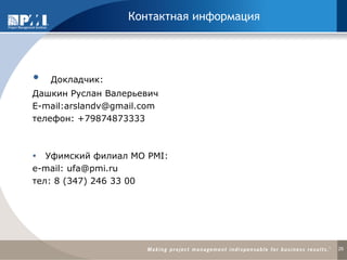 Контактная информация 
 Докладчик: 
Дашкин Руслан Валерьевич 
E-mail:arslandv@gmail.com 
телефон: +79874873333 
Уфимский филиал МО PMI: 
e-mail: ufa@pmi.ru 
тел: 8 (347) 246 33 00 
26 