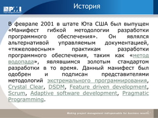 История 
В феврале 2001 в штате Юта США был выпущен «Манифест гибкой методологии разработки программного обеспечения». Он являлся альтернативой управляемым документацией, «тяжеловесным» практикам разработки программного обеспечения, таким как «метод водопада», являвшимся золотым стандартом разработки в то время. Данный манифест был одобрен и подписан представителями методологий экстремального программирования, Crystal Clear, DSDM, Feature driven development, Scrum, Adaptive software development, Pragmatic Programming. 
3  