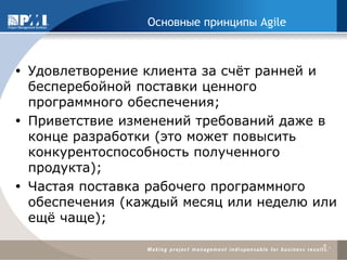Основные принципы Agile 
Удовлетворение клиента за счёт ранней и бесперебойной поставки ценного программного обеспечения; 
Приветствие изменений требований даже в конце разработки (это может повысить конкурентоспособность полученного продукта); 
Частая поставка рабочего программного обеспечения (каждый месяц или неделю или ещё чаще); 
8  