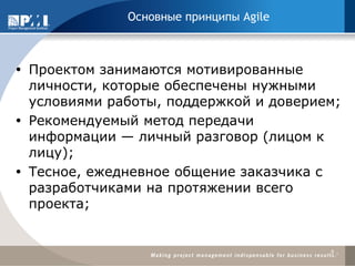 Проектом занимаются мотивированные личности, которые обеспечены нужными условиями работы, поддержкой и доверием; 
Рекомендуемый метод передачи информации — личный разговор (лицом к лицу); 
Тесное, ежедневное общение заказчика с разработчиками на протяжении всего проекта; 
9 
Основные принципы Agile  