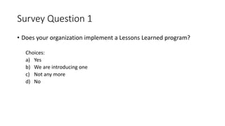 Survey Question 1
• Does your organization implement a Lessons Learned program?
Choices:
a) Yes
b) We are introducing one
c) Not any more
d) No
 