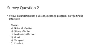Survey Question 2
• If your organization has a Lessons Learned program, do you find it
effective?
Choices:
a) Not at all effective
b) Slightly effective
c) Moderately effective
d) Good
e) Very good
f) Excellent
 