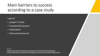 Main barriers to success
according to a case study
Lack of
• proper IT tools
• trustworthy lessons
• motivation
• time and resources
Source:
Dissemination and Communication of Lessons Learned for Project-Based Business
with the Applications of Information Technology: a Case Study with a British Manufacturer
 