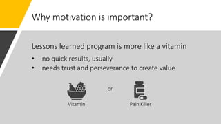 Why motivation is important?
Vitamin Pain Killer
or
Lessons learned program is more like a vitamin
• no quick results, usually
• needs trust and perseverance to create value
 