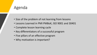 Agenda
• Size of the problem of not learning from lessons
• Lessons Learned in PMI PMBoK, ISO 9001 and 30401
• Complete lesson learning cycle
• Key differentiators of a successful program
• Five pillars of an effective program
• Why motivation is important?
 