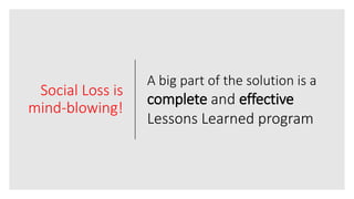 Social Loss is
mind-blowing!
A big part of the solution is a
complete and effective
Lessons Learned program
 