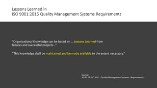 Lessons Learned in
ISO 9001:2015 Quality Management Systems Requirements
“Organizational Knowledge can be based on … Lessons Learned from
failures and successful projects…”
“This knowledge shall be maintained and be made available to the extent necessary.”
Source:
BSI BS EN ISO 9001 - Quality Management Systems - Requirements
 