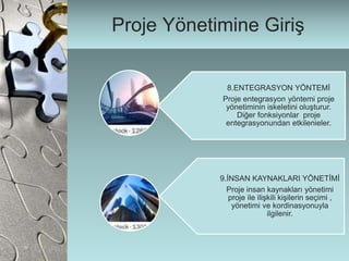 Proje Yönetimine Giriş
8.ENTEGRASYON YÖNTEMİ
Proje entegrasyon yöntemi proje
yönetiminin iskeletini oluşturur.
Diğer fonksiyonlar proje
entegrasyonundan etkilenieler.
9.İNSAN KAYNAKLARI YÖNETİMİ
Proje insan kaynakları yönetimi
proje ile ilişkili kişilerin seçimi ,
yönetimi ve kordinasyonuyla
ilgilenir.
 