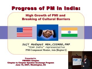 Progress of PM in India: High Growth of PMI and  Breaking of Cultural Barriers Saji Madapat MBA,CSSMBB, PMP “ TEAM India” representative PMI Component Mentor, Asia (Region 9) Presented to  PMIWDC Chapter Chapter to Chapter Speaker Exchange Program June 19, 2007, Washington, DC 