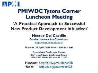 PMIWDCTysons Corner
Luncheon Meeting
‘A Practical Approach to Successful
New Product Development Initiatives’
Hector Del Castillo
Product Innovation Consultant
http://linkd.in/hdelcastillo
Tuesday, 28 April 2015 from 11:30 to 13:00
Greensboro Conference Center
Currie and Drew Conference Room
1710 SAIC Drive, McLean,VA 22102
Handout: http://bit.ly/pmiwdcho428
Slides: http://bit.ly/pmiwdcss428
 