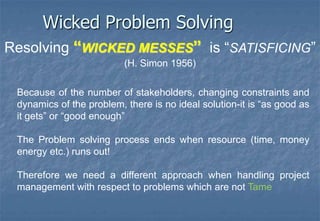 “WICKED PROBLEMS”are characterised by:An evolving set of interlocking issues and constraints- no definitive statement of the problem (no understanding of the problem until the solution has been developed).Manystakeholders- the problem solving process is fundamentally social (getting the right answer is not as important as having stakeholders accept the solution).The constraints(resources, politics) change with time- stakeholders come and go, change their minds or change the rules.Since there is no definitive Problem there is no definitive Solution.
