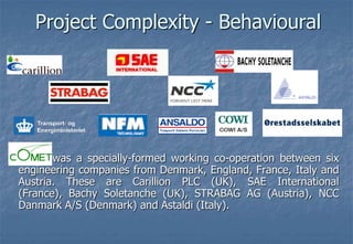 Project Complexity - Behavioural          was a specially-formed working co-operation between six engineering companies from Denmark, England, France, Italy and Austria. These are Carillion PLC (UK), SAE International (France), BachySoletanche (UK), STRABAG AG (Austria), NCC Danmark A/S (Denmark) and Astaldi (Italy). 