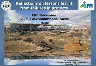 Reflections on lessons learnt from failures in projects 11th November 2009, GlaxoSmithKline, Stevenage Dr. David Hancock BEngCEng MBA FRSA FIMMM RRP Chartered FCIPD 