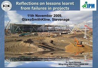 Reflections on lessons learnt from failures in projects 11th November 2009, GlaxoSmithKline, Stevenage Dr. David Hancock BEngCEng MBA FRSA FIMMM RRP Chartered FCIPD 