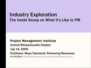 Industry Exploration
The Inside Scoop on What It’s Like to PM




Project Management Institute
Central Massachusetts Chapter
July 14, 2009
Facilitator: Maya Townsend, Partnering Resources
617.395.8396 o maya@partneringresources.com o www.partneringresources.com
 
