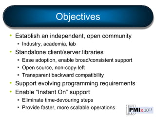 Objectives
• Establish an independent, open community
 Industry, academia, lab
• Standalone client/server libraries
 Ease adoption, enable broad/consistent support
 Open source, non-copy-left
 Transparent backward compatibility
• Support evolving programming requirements
• Enable “Instant On” support
 Eliminate time-devouring steps
 Provide faster, more scalable operations
 