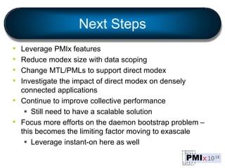 Next Steps
• Leverage PMIx features
• Reduce modex size with data scoping
• Change MTL/PMLs to support direct modex
• Investigate the impact of direct modex on densely
connected applications
• Continue to improve collective performance
 Still need to have a scalable solution
• Focus more efforts on the daemon bootstrap problem –
this becomes the limiting factor moving to exascale
 Leverage instant-on here as well
 