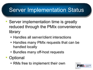 Server Implementation Status
• Server implementation time is greatly
reduced through the PMIx convenience
library
 Handles all server/client interactions
 Handles many PMIx requests that can be
handled locally
 Bundles many off-host requests
• Optional
 RMs free to implement their own
 