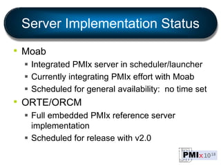 Server Implementation Status
• Moab
 Integrated PMIx server in scheduler/launcher
 Currently integrating PMIx effort with Moab
 Scheduled for general availability: no time set
• ORTE/ORCM
 Full embedded PMIx reference server
implementation
 Scheduled for release with v2.0
 