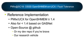 PMIx@SC18: OSSS OpenSHMEM-on-UCX / Fault Tolerance
• Reference Implementation
 PMIx/UCX for OpenSHMEM ≥ 1.4
 Also for < 1.4 based on GASNet
 Open-Source @ github
• Or my dev repo if you’re brave
• Our research vehicle
 