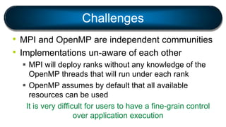 Challenges
• MPI and OpenMP are independent communities
• Implementations un-aware of each other
 MPI will deploy ranks without any knowledge of the
OpenMP threads that will run under each rank
 OpenMP assumes by default that all available
resources can be used
It is very difficult for users to have a fine-grain control
over application execution
 