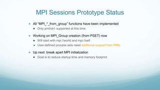 MPI Sessions Prototype Status
● All “MPI_*_from_group” functions have been implemented
● Only pml/ob1 supported at this time
● Working on MPI_Group creation (from PSET) now
● Will start with mpi://world and mpi://self
● User-defined process sets need additional support from PMIx
● Up next: break apart MPI initialization
● Goal is to reduce startup time and memory footprint
 