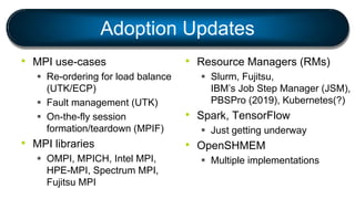 Adoption Updates
• MPI use-cases
 Re-ordering for load balance
(UTK/ECP)
 Fault management (UTK)
 On-the-fly session
formation/teardown (MPIF)
• MPI libraries
 OMPI, MPICH, Intel MPI,
HPE-MPI, Spectrum MPI,
Fujitsu MPI
• Resource Managers (RMs)
 Slurm, Fujitsu,
IBM’s Job Step Manager (JSM),
PBSPro (2019), Kubernetes(?)
• Spark, TensorFlow
 Just getting underway
• OpenSHMEM
 Multiple implementations
 