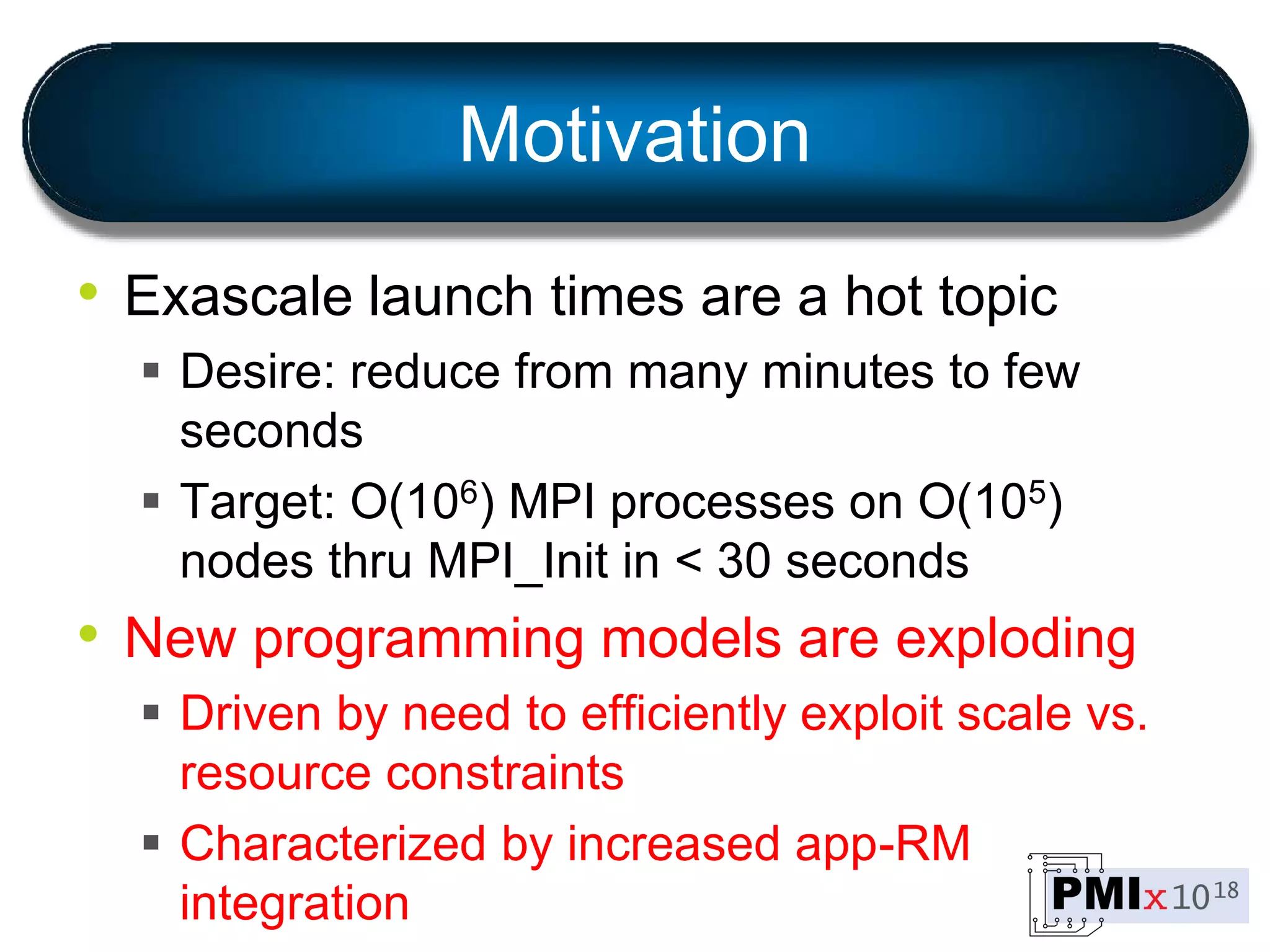 Motivation
• Exascale launch times are a hot topic
 Desire: reduce from many minutes to few
seconds
 Target: O(106) MPI processes on O(105)
nodes thru MPI_Init in < 30 seconds
• New programming models are exploding
 Driven by need to efficiently exploit scale vs.
resource constraints
 Characterized by increased app-RM
integration
 