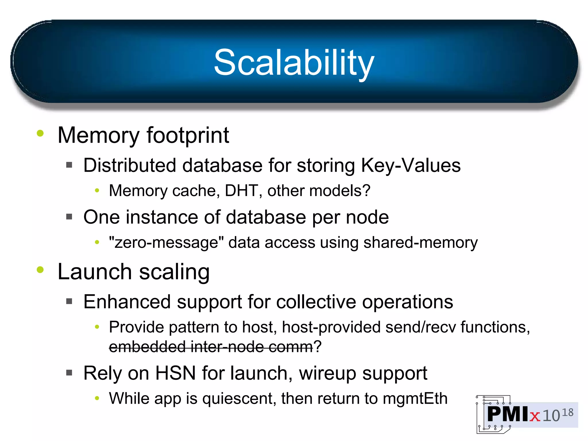 Scalability
• Memory footprint
 Distributed database for storing Key-Values
• Memory cache, DHT, other models?
 One instance of database per node
• "zero-message" data access using shared-memory
• Launch scaling
 Enhanced support for collective operations
• Provide pattern to host, host-provided send/recv functions,
embedded inter-node comm?
 Rely on HSN for launch, wireup support
• While app is quiescent, then return to mgmtEth
 