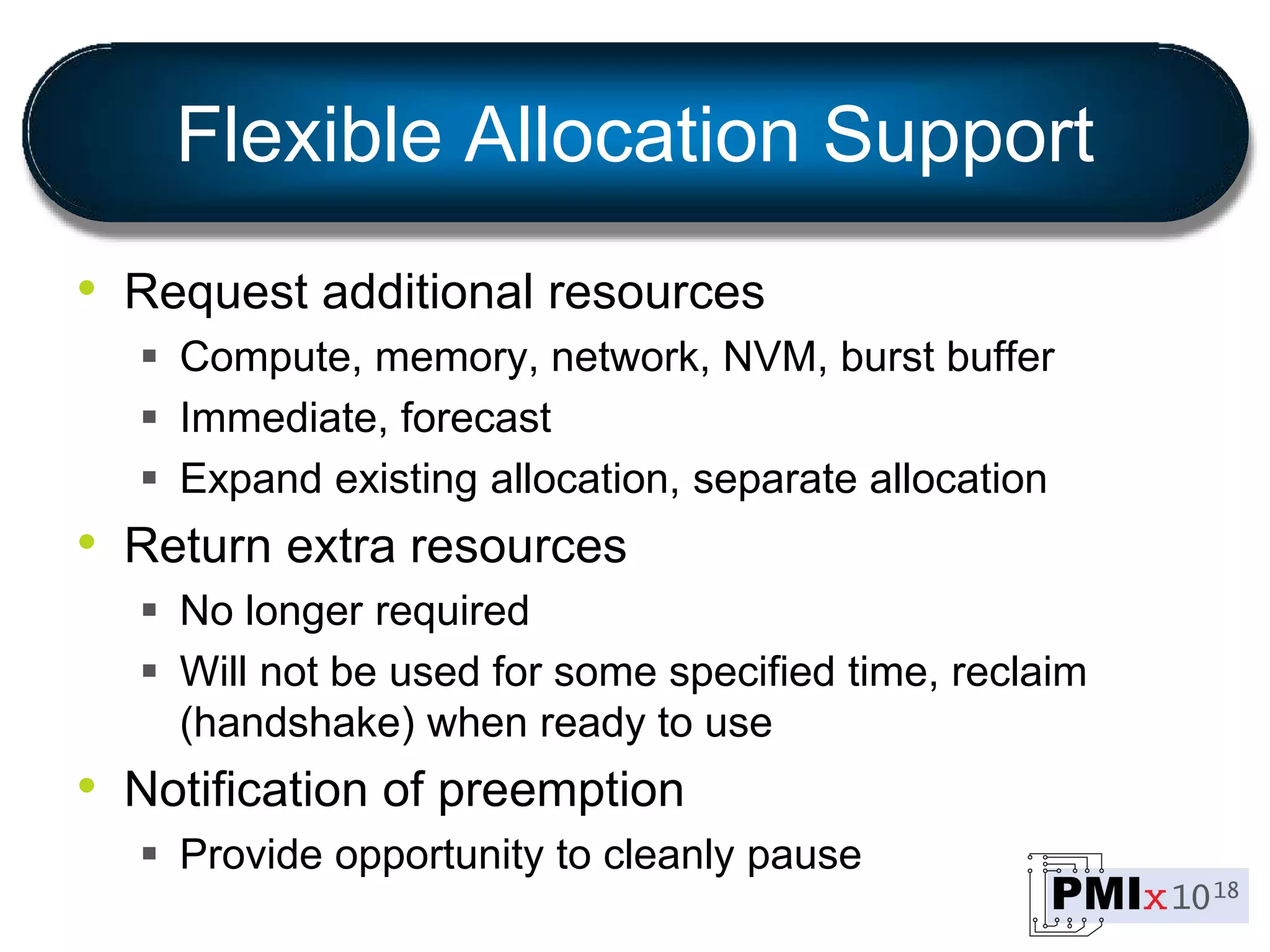 Flexible Allocation Support
• Request additional resources
 Compute, memory, network, NVM, burst buffer
 Immediate, forecast
 Expand existing allocation, separate allocation
• Return extra resources
 No longer required
 Will not be used for some specified time, reclaim
(handshake) when ready to use
• Notification of preemption
 Provide opportunity to cleanly pause
 