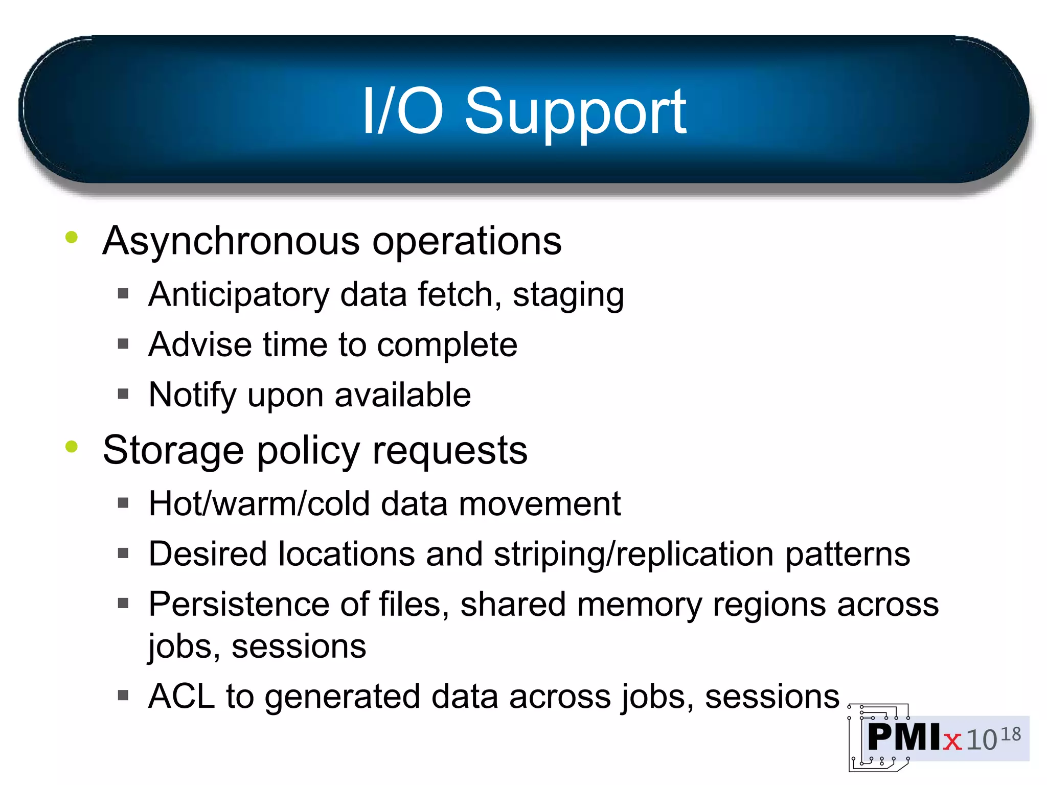 I/O Support
• Asynchronous operations
 Anticipatory data fetch, staging
 Advise time to complete
 Notify upon available
• Storage policy requests
 Hot/warm/cold data movement
 Desired locations and striping/replication patterns
 Persistence of files, shared memory regions across
jobs, sessions
 ACL to generated data across jobs, sessions
 