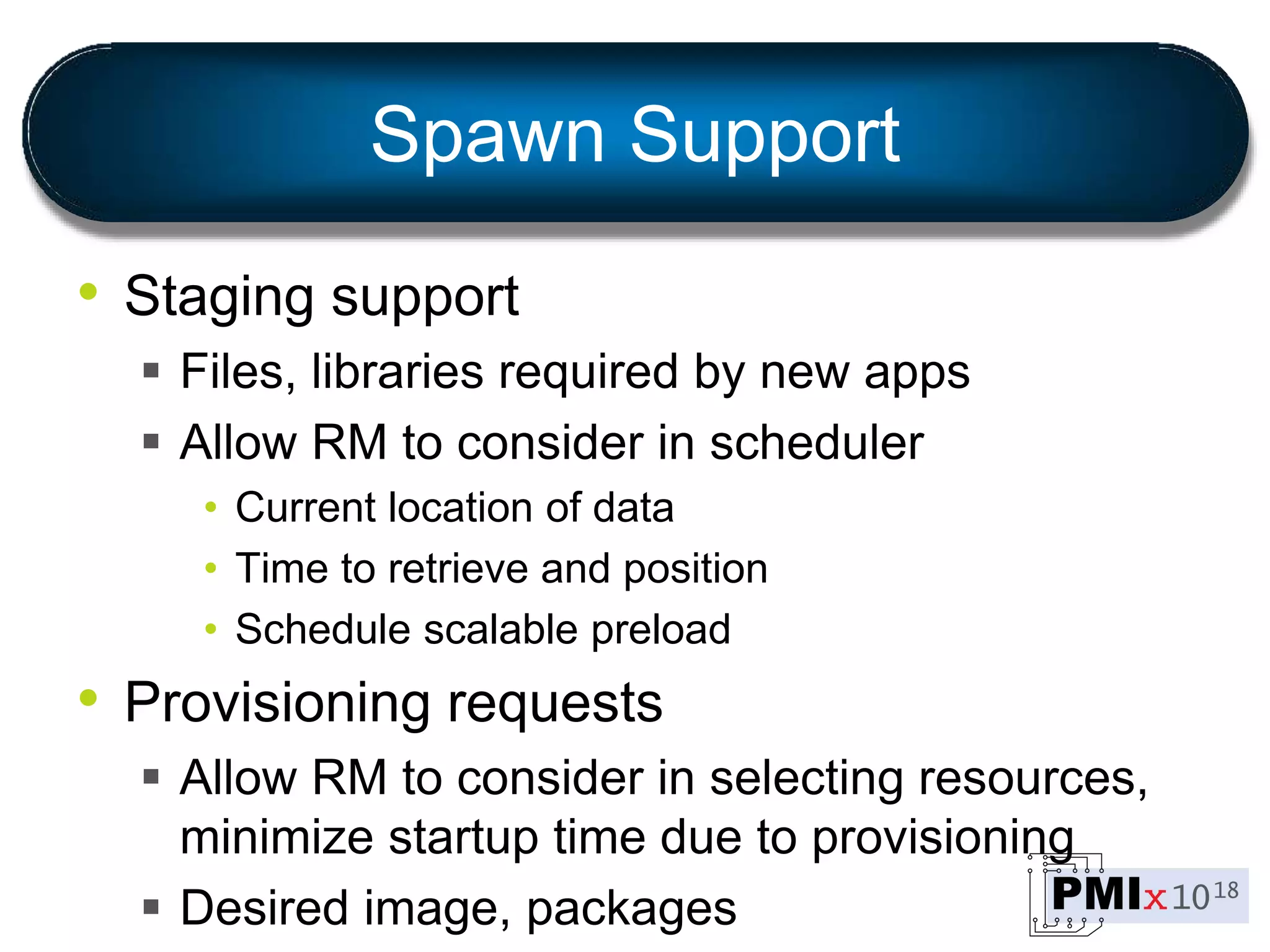 Spawn Support
• Staging support
 Files, libraries required by new apps
 Allow RM to consider in scheduler
• Current location of data
• Time to retrieve and position
• Schedule scalable preload
• Provisioning requests
 Allow RM to consider in selecting resources,
minimize startup time due to provisioning
 Desired image, packages
 