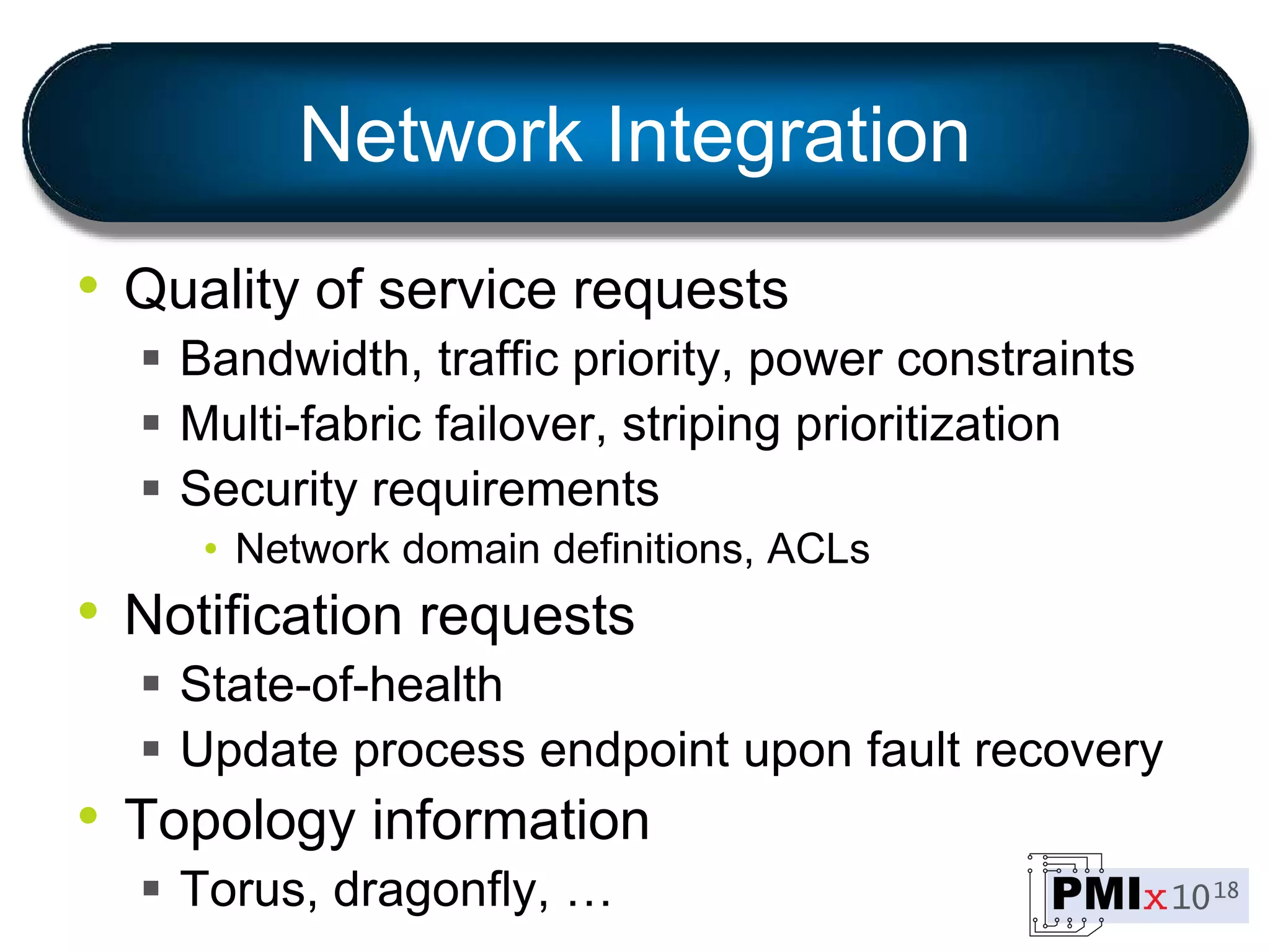 Network Integration
• Quality of service requests
 Bandwidth, traffic priority, power constraints
 Multi-fabric failover, striping prioritization
 Security requirements
• Network domain definitions, ACLs
• Notification requests
 State-of-health
 Update process endpoint upon fault recovery
• Topology information
 Torus, dragonfly, …
 