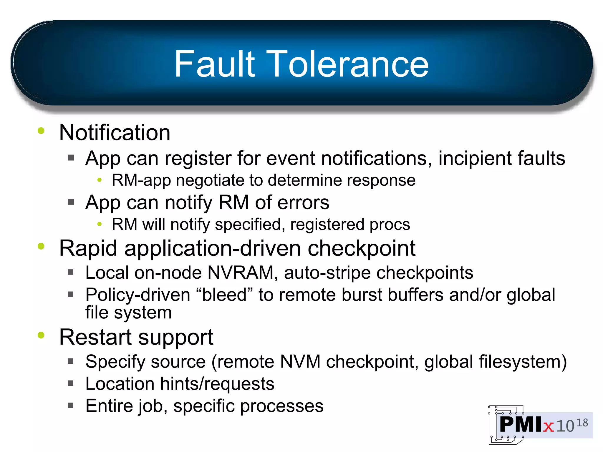 Fault Tolerance
• Notification
 App can register for event notifications, incipient faults
• RM-app negotiate to determine response
 App can notify RM of errors
• RM will notify specified, registered procs
• Rapid application-driven checkpoint
 Local on-node NVRAM, auto-stripe checkpoints
 Policy-driven “bleed” to remote burst buffers and/or global
file system
• Restart support
 Specify source (remote NVM checkpoint, global filesystem)
 Location hints/requests
 Entire job, specific processes
 