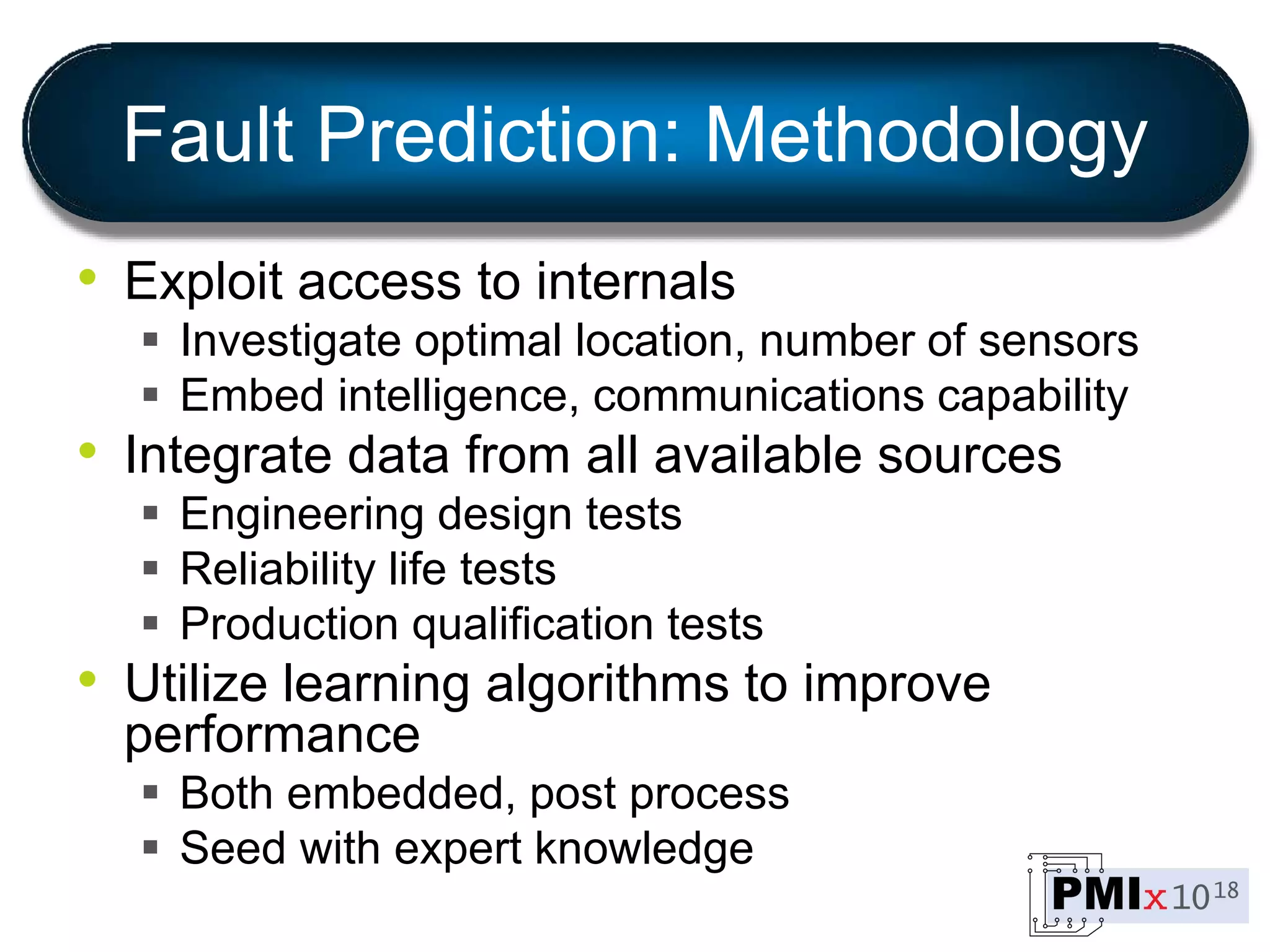 Fault Prediction: Methodology
• Exploit access to internals
 Investigate optimal location, number of sensors
 Embed intelligence, communications capability
• Integrate data from all available sources
 Engineering design tests
 Reliability life tests
 Production qualification tests
• Utilize learning algorithms to improve
performance
 Both embedded, post process
 Seed with expert knowledge
 
