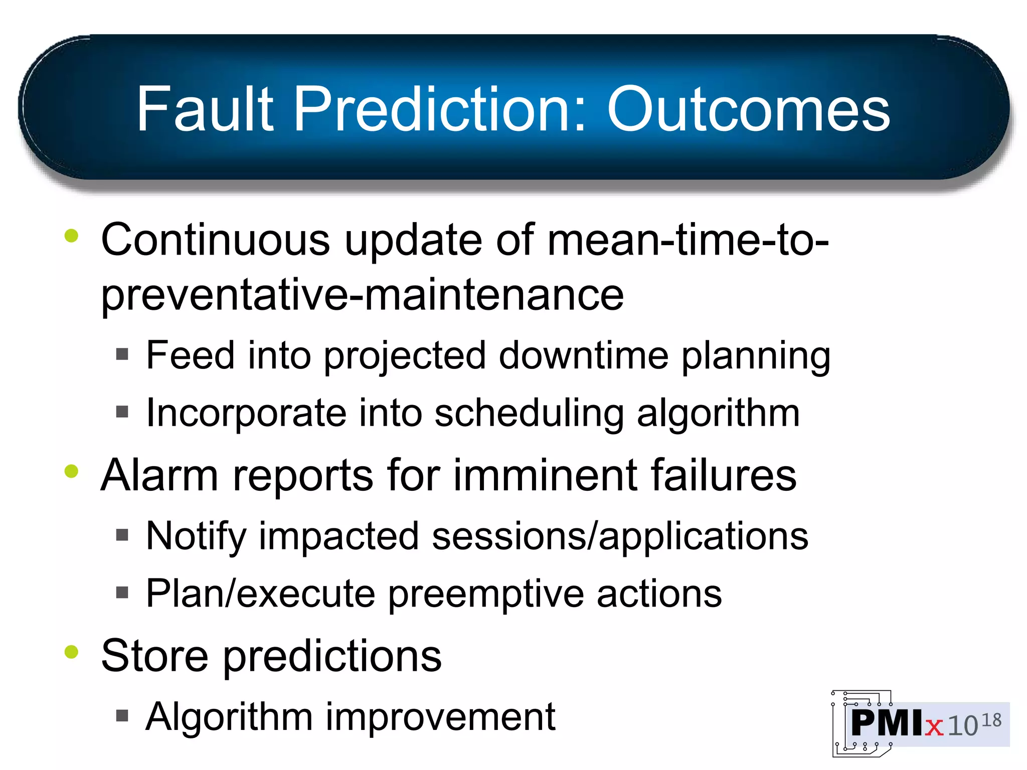 Fault Prediction: Outcomes
• Continuous update of mean-time-to-
preventative-maintenance
 Feed into projected downtime planning
 Incorporate into scheduling algorithm
• Alarm reports for imminent failures
 Notify impacted sessions/applications
 Plan/execute preemptive actions
• Store predictions
 Algorithm improvement
 
