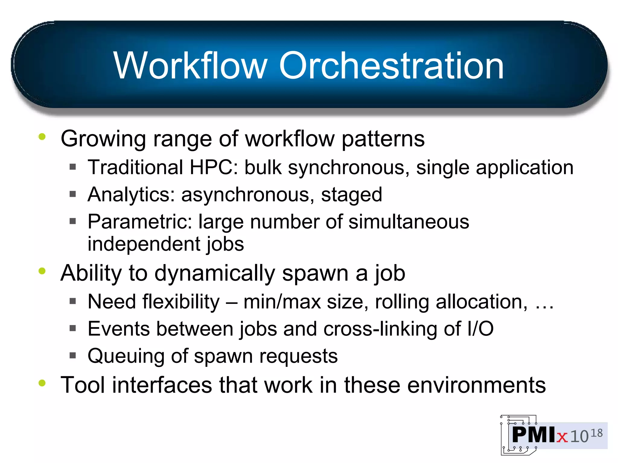 Workflow Orchestration
• Growing range of workflow patterns
 Traditional HPC: bulk synchronous, single application
 Analytics: asynchronous, staged
 Parametric: large number of simultaneous
independent jobs
• Ability to dynamically spawn a job
 Need flexibility – min/max size, rolling allocation, …
 Events between jobs and cross-linking of I/O
 Queuing of spawn requests
• Tool interfaces that work in these environments
 