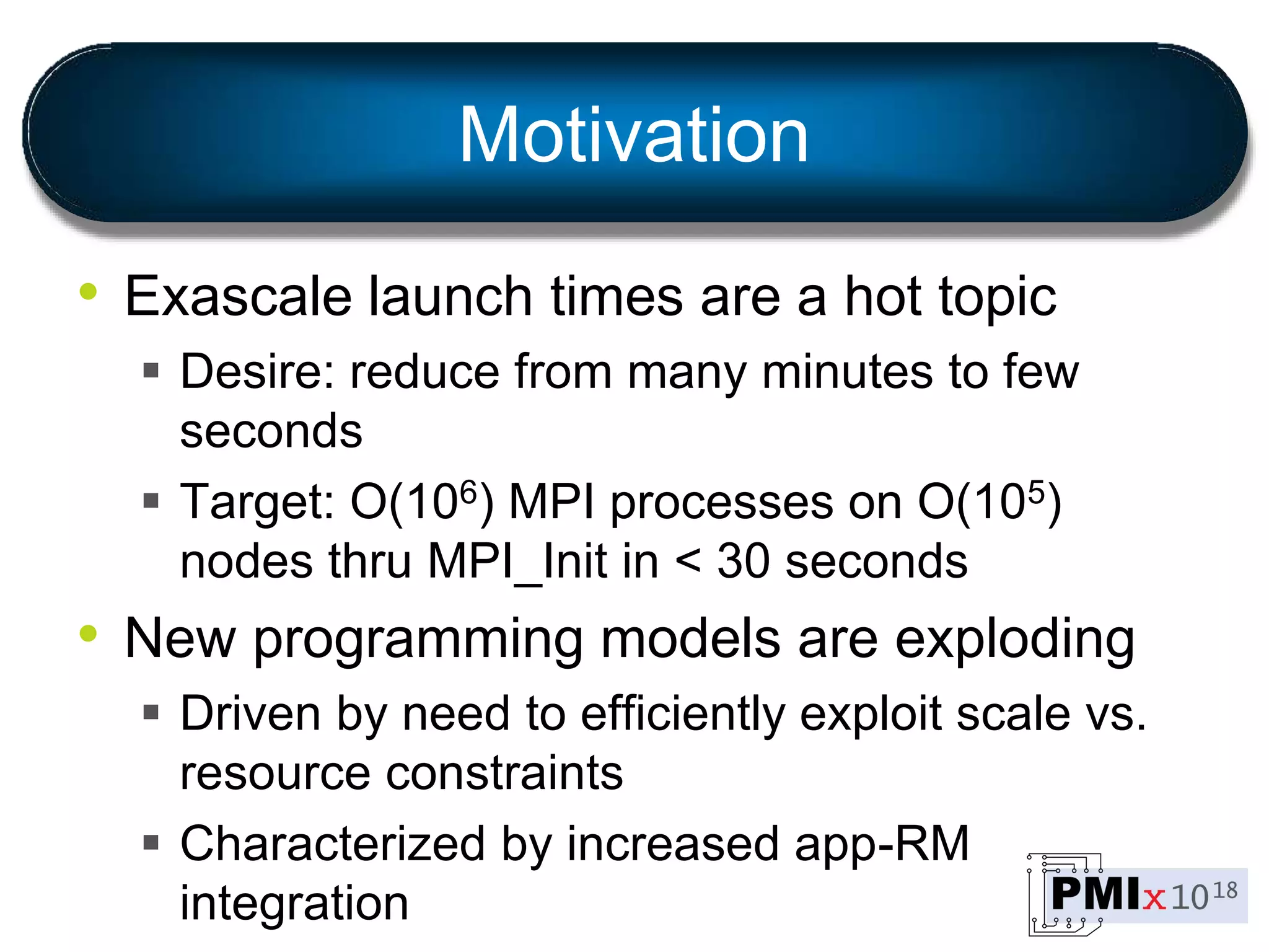 Motivation
• Exascale launch times are a hot topic
 Desire: reduce from many minutes to few
seconds
 Target: O(106) MPI processes on O(105)
nodes thru MPI_Init in < 30 seconds
• New programming models are exploding
 Driven by need to efficiently exploit scale vs.
resource constraints
 Characterized by increased app-RM
integration
 