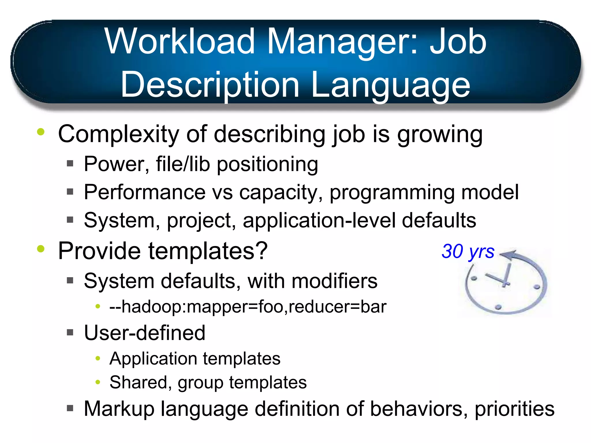 Workload Manager: Job
Description Language
• Complexity of describing job is growing
 Power, file/lib positioning
 Performance vs capacity, programming model
 System, project, application-level defaults
• Provide templates?
 System defaults, with modifiers
• --hadoop:mapper=foo,reducer=bar
 User-defined
• Application templates
• Shared, group templates
 Markup language definition of behaviors, priorities
30 yrs
 