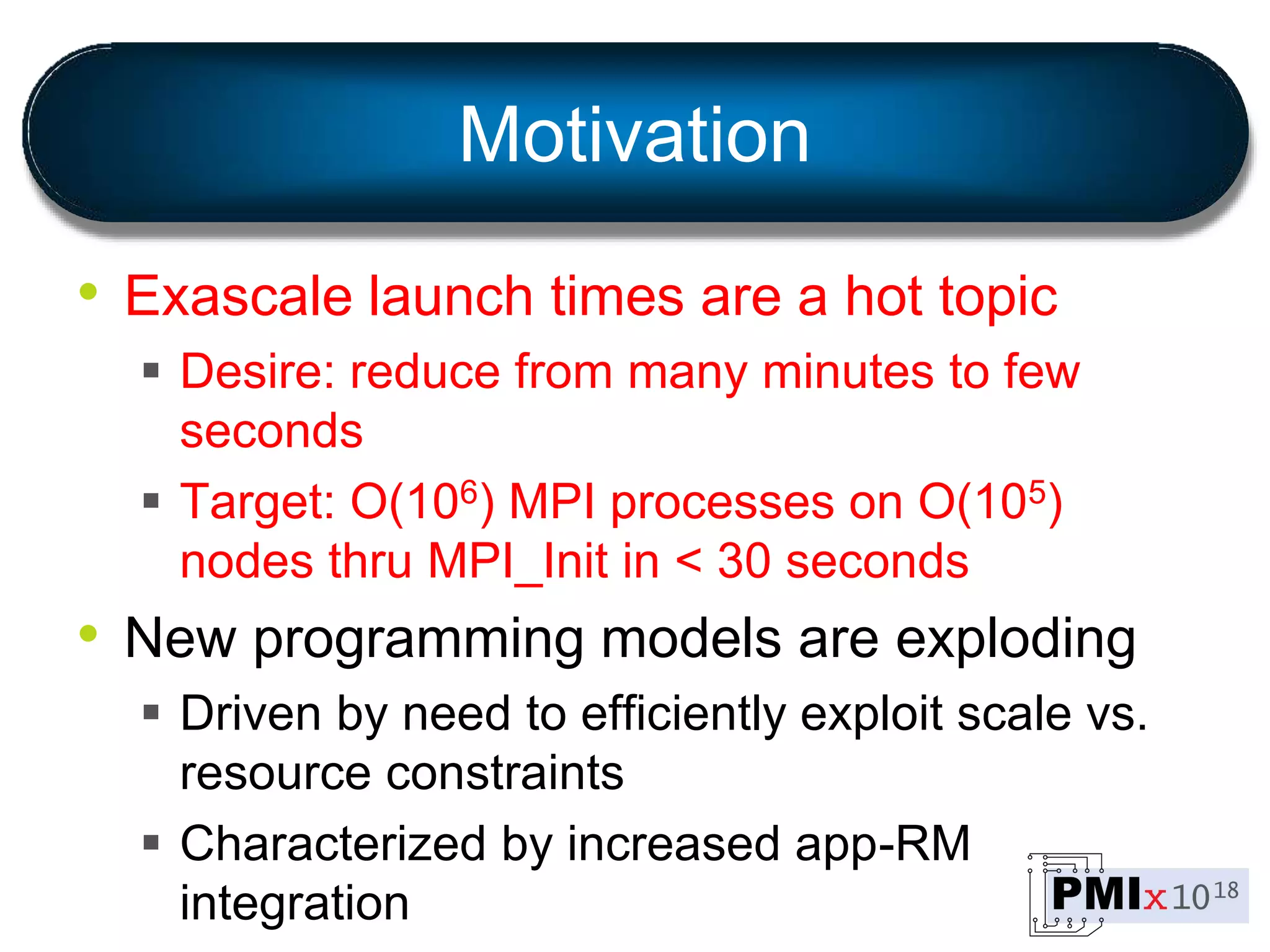 Motivation
• Exascale launch times are a hot topic
 Desire: reduce from many minutes to few
seconds
 Target: O(106) MPI processes on O(105)
nodes thru MPI_Init in < 30 seconds
• New programming models are exploding
 Driven by need to efficiently exploit scale vs.
resource constraints
 Characterized by increased app-RM
integration
 