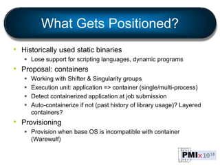 What Gets Positioned?
• Historically used static binaries
 Lose support for scripting languages, dynamic programs
• Proposal: containers
 Working with Shifter & Singularity groups
 Execution unit: application => container (single/multi-process)
 Detect containerized application at job submission
 Auto-containerize if not (past history of library usage)? Layered
containers?
• Provisioning
 Provision when base OS is incompatible with container
(Warewulf)
 