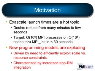 Motivation
• Exascale launch times are a hot topic
 Desire: reduce from many minutes to few
seconds
 Target: O(106) MPI processes on O(105)
nodes thru MPI_Init in < 30 seconds
• New programming models are exploding
 Driven by need to efficiently exploit scale vs.
resource constraints
 Characterized by increased app-RM
integration
 