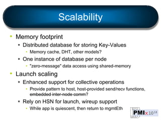 Scalability
• Memory footprint
 Distributed database for storing Key-Values
• Memory cache, DHT, other models?
 One instance of database per node
• "zero-message" data access using shared-memory
• Launch scaling
 Enhanced support for collective operations
• Provide pattern to host, host-provided send/recv functions,
embedded inter-node comm?
 Rely on HSN for launch, wireup support
• While app is quiescent, then return to mgmtEth
 
