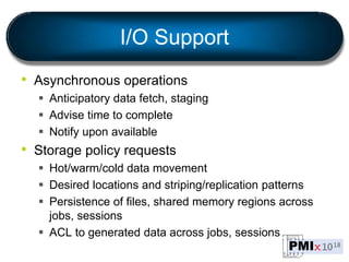 I/O Support
• Asynchronous operations
 Anticipatory data fetch, staging
 Advise time to complete
 Notify upon available
• Storage policy requests
 Hot/warm/cold data movement
 Desired locations and striping/replication patterns
 Persistence of files, shared memory regions across
jobs, sessions
 ACL to generated data across jobs, sessions
 