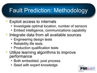 Fault Prediction: Methodology
• Exploit access to internals
 Investigate optimal location, number of sensors
 Embed intelligence, communications capability
• Integrate data from all available sources
 Engineering design tests
 Reliability life tests
 Production qualification tests
• Utilize learning algorithms to improve
performance
 Both embedded, post process
 Seed with expert knowledge
 