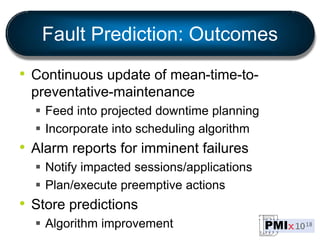 Fault Prediction: Outcomes
• Continuous update of mean-time-to-
preventative-maintenance
 Feed into projected downtime planning
 Incorporate into scheduling algorithm
• Alarm reports for imminent failures
 Notify impacted sessions/applications
 Plan/execute preemptive actions
• Store predictions
 Algorithm improvement
 